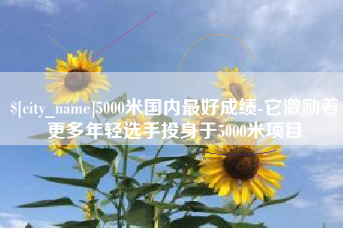 东莞5000米国内最好成绩-它激励着更多年轻选手投身于5000米项目