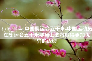 东莞中国奥运会五千米-中国运动员在奥运会五千米赛场上必将取得更加优异的成绩