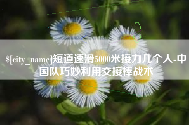 东莞短道速滑5000米接力几个人-中国队巧妙利用交接棒战术