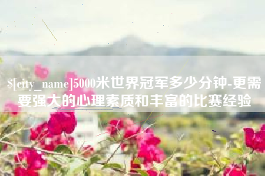 东莞5000米世界冠军多少分钟-更需要强大的心理素质和丰富的比赛经验
