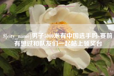 东莞男子5000米有中国选手吗-赛前有想过和队友们一起站上领奖台