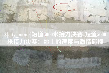 东莞短道5000米接力决赛-短道5000米接力决赛：冰上的速度与激情碰撞