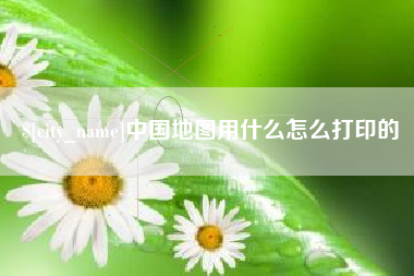 东莞中国地图用什么怎么打印的