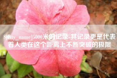 东莞5000米的记录-其记录更是代表着人类在这个距离上不断突破的极限