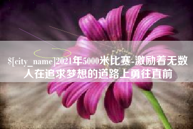 东莞2021年5000米比赛-激励着无数人在追求梦想的道路上勇往直前