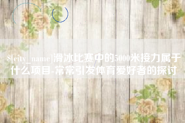 东莞滑冰比赛中的5000米接力属于什么项目-常常引发体育爱好者的探讨