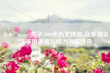 东莞男子5000米历史排名-众多顶尖选手用速度与耐力书写传奇